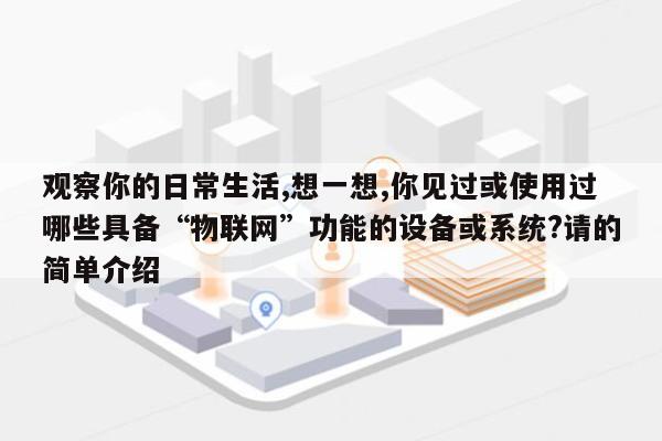 观察你的日常生活,想一想,你见过或使用过哪些具备“物联网”功能的设备或系统?请的简单介绍-第1张图片
