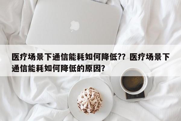 医疗场景下通信能耗如何降低?？医疗场景下通信能耗如何降低的原因？-第1张图片