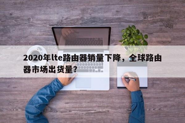2020年lte路由器销量下降,全球路由器市场出货量?-第1张图片 2020年lte路由器销量下降,全球路由器市场出货量?-第1张图片