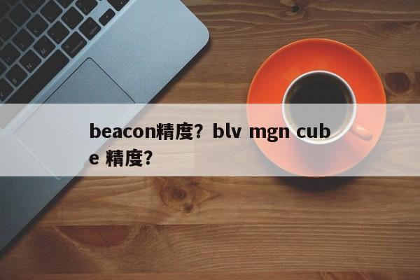 beacon精度?blv mgn cube 精度?-第1张图片 beacon精度?blv mgn cube 精度?-第1张图片