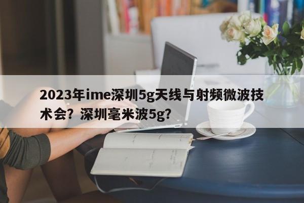 2023年ime深圳5g天线与射频微波技术会？深圳毫米波5g？-第1张图片