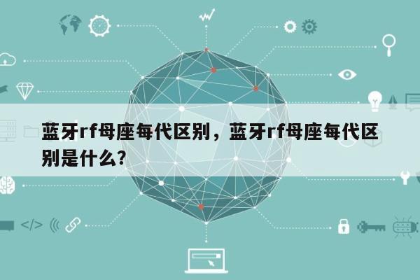 蓝牙rf母座每代区别，蓝牙rf母座每代区别是什么？-第1张图片