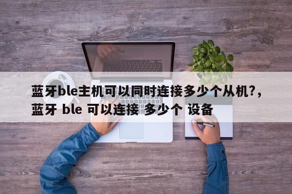 蓝牙ble主机可以同时连接多少个从机?,蓝牙 ble 可以连接 多少个 设备-第1张图片 蓝牙ble主机可以同时连接多少个从机?,蓝牙 ble 可以连接 多少个 设备-第1张图片