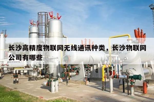 长沙高精度物联网无线通讯种类，长沙物联网公司有哪些-第1张图片