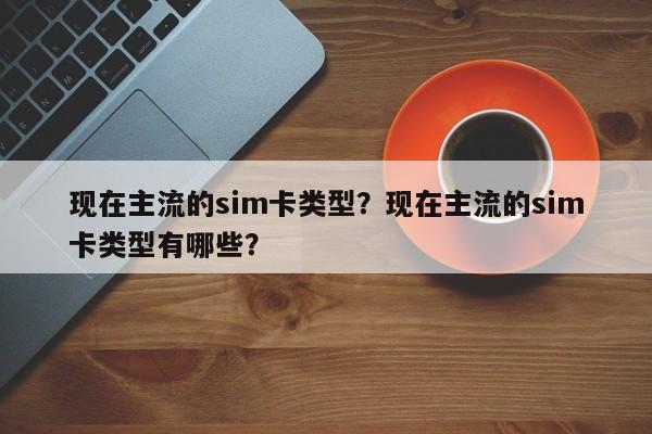 现在主流的sim卡类型？现在主流的sim卡类型有哪些？-第1张图片