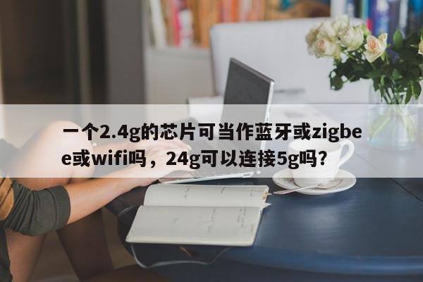 一个2.4g的芯片可当作蓝牙或zigbee或wifi吗，24g可以连接5g吗？-第1张图片