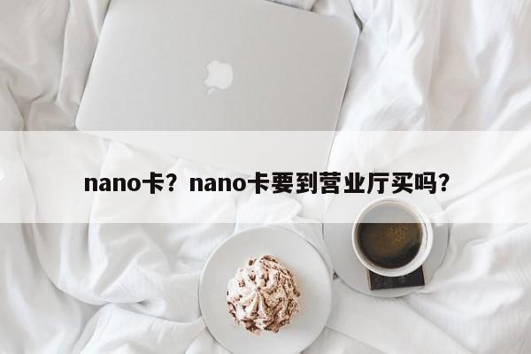 nano卡？nano卡要到营业厅买吗？-第1张图片