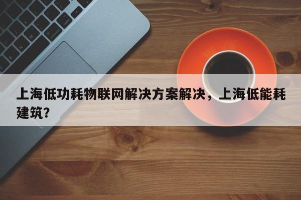 上海低功耗物联网解决方案解决，上海低能耗建筑？-第1张图片