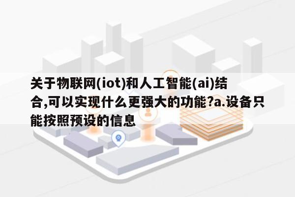 关于物联网(iot)和人工智能(ai)结合,可以实现什么更强大的功能?a.设备只能按照预设的信息-第1张图片
