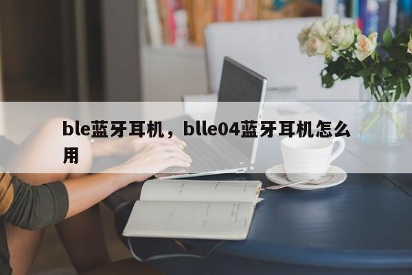 ble蓝牙耳机，blle04蓝牙耳机怎么用-第1张图片