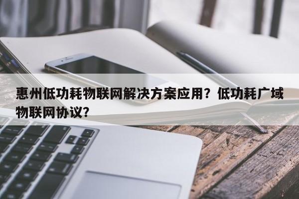 惠州低功耗物联网解决方案应用？低功耗广域物联网协议？-第1张图片