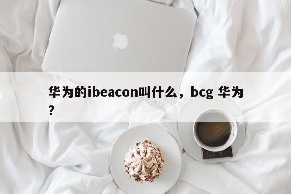 华为的ibeacon叫什么,bcg 华为?-第1张图片 华为的ibeacon叫什么,bcg 华为?-第1张图片