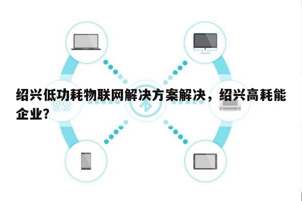 绍兴低功耗物联网解决方案解决，绍兴高耗能企业？-第1张图片