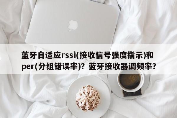 蓝牙自适应rssi(接收信号强度指示)和per(分组错误率)？蓝牙接收器调频率？-第1张图片