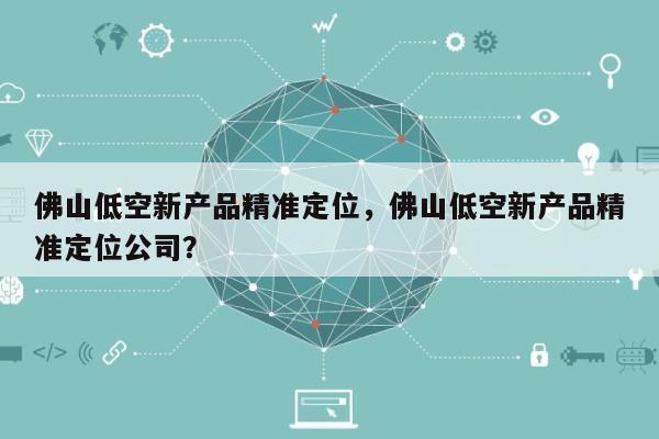 佛山低空新产品精准定位，佛山低空新产品精准定位公司？-第1张图片