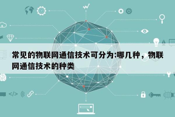常见的物联网通信技术可分为:哪几种，物联网通信技术的种类-第1张图片