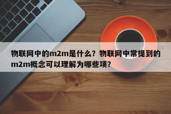 物联网中的m2m是什么？物联网中常提到的m2m概念可以理解为哪些项？-第1张图片