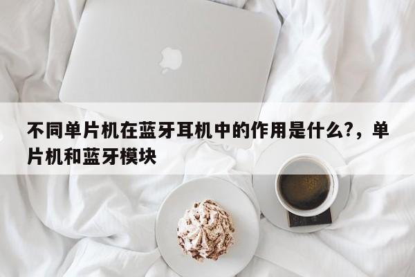 不同单片机在蓝牙耳机中的作用是什么?，单片机和蓝牙模块-第1张图片