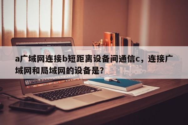 a广域网连接b短距离设备间通信c,连接广域网和局域网的设备是?-第1张图片 a广域网连接b短距离设备间通信c,连接广域网和局域网的设备是?-第1张图片