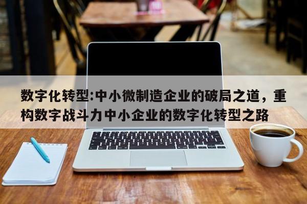 数字化转型:中小微制造企业的破局之道，重构数字战斗力中小企业的数字化转型之路-第1张图片
