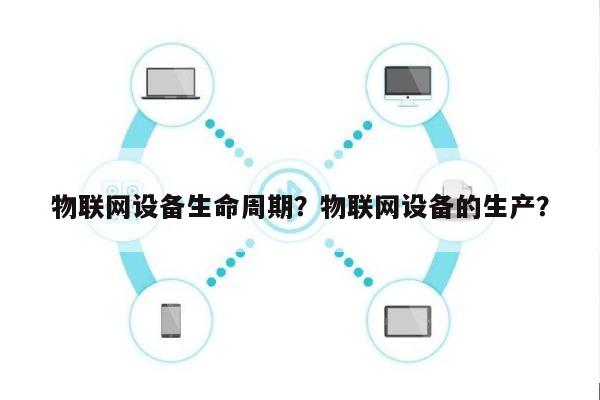 物联网设备生命周期？物联网设备的生产？-第1张图片