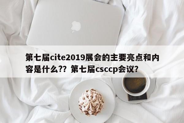 第七届cite2019展会的主要亮点和内容是什么?？第七届csccp会议？-第1张图片