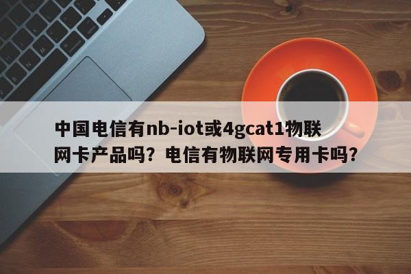 中国电信有nb-iot或4gcat1物联网卡产品吗？电信有物联网专用卡吗？-第1张图片