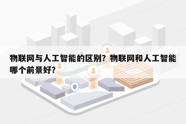 物联网与人工智能的区别？物联网和人工智能哪个前景好？-第1张图片