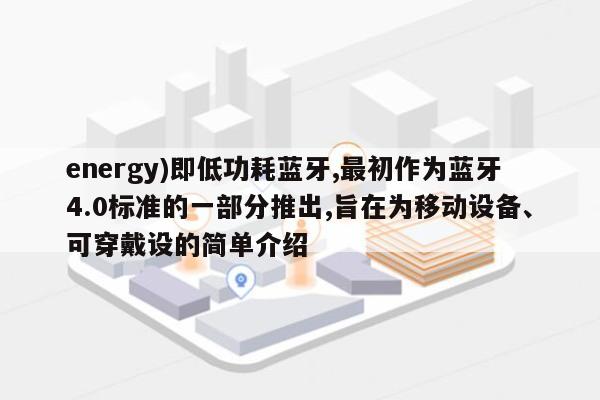 energy)即低功耗蓝牙,最初作为蓝牙4.0标准的一部分推出,旨在为移动设备、可穿戴设的简单介绍-第1张图片 energy)即低功耗蓝牙,最初作为蓝牙4.0标准的一部分推出,旨在为移动设备、可穿戴设的简单介绍-第1张图片