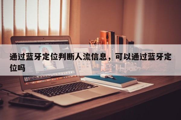 通过蓝牙定位判断人流信息，可以通过蓝牙定位吗-第1张图片