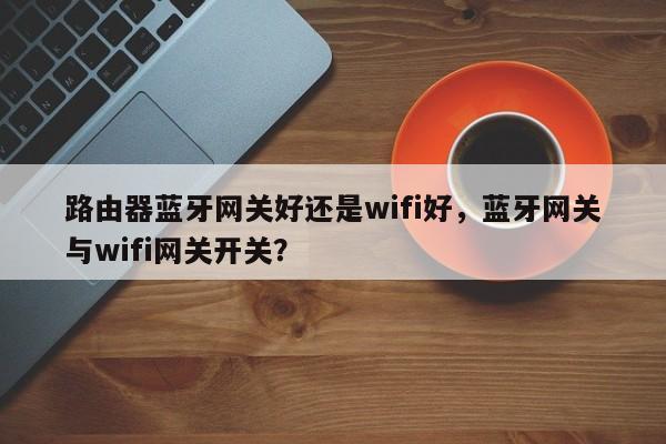 路由器蓝牙网关好还是wifi好,蓝牙网关与wifi网关开关?-第1张图片 路由器蓝牙网关好还是wifi好,蓝牙网关与wifi网关开关?-第1张图片