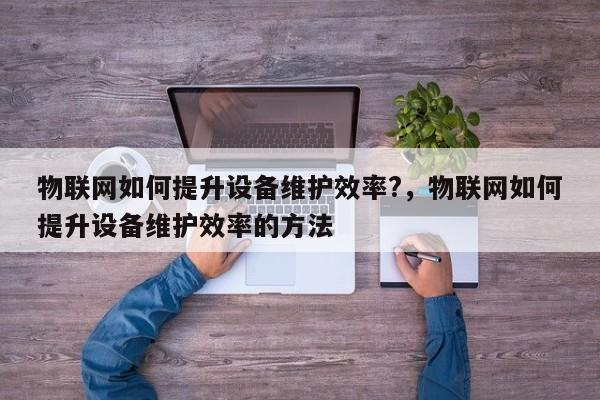 物联网如何提升设备维护效率?，物联网如何提升设备维护效率的方法-第1张图片
