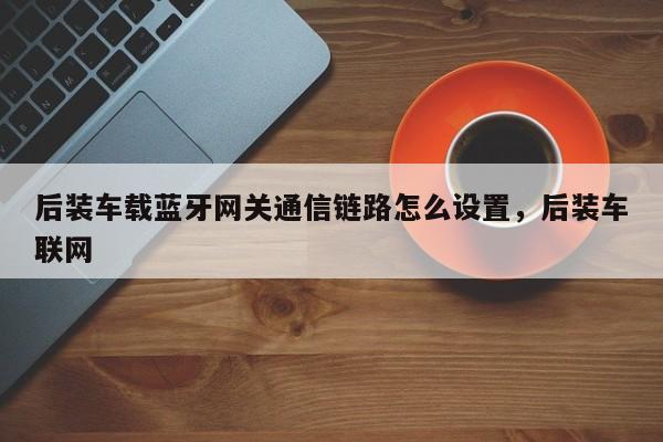 后装车载蓝牙网关通信链路怎么设置，后装车联网-第1张图片