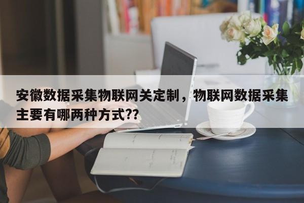 安徽数据采集物联网关定制，物联网数据采集主要有哪两种方式?？-第1张图片