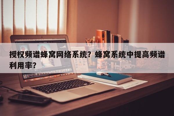 授权频谱蜂窝网络系统？蜂窝系统中提高频谱利用率？-第1张图片