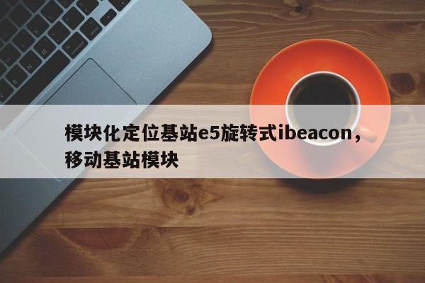 模块化定位基站e5旋转式ibeacon，移动基站模块-第1张图片