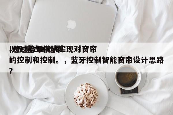 以及模式的选取
,通过蓝牙模块实现对窗帘的控制和控制。,蓝牙控制智能窗帘设计思路?-第1张图片 以及模式的选取
,通过蓝牙模块实现对窗帘的控制和控制。,蓝牙控制智能窗帘设计思路?-第1张图片