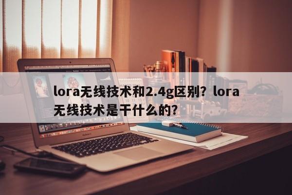 lora无线技术和2.4g区别?lora无线技术是干什么的?-第1张图片 lora无线技术和2.4g区别?lora无线技术是干什么的?-第1张图片