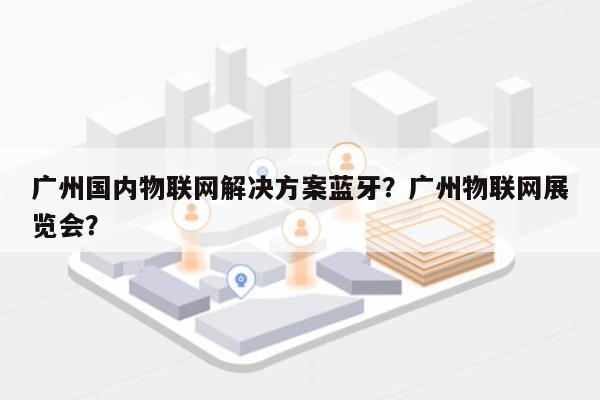 广州国内物联网解决方案蓝牙?广州物联网展览会?-第1张图片 广州国内物联网解决方案蓝牙?广州物联网展览会?-第1张图片