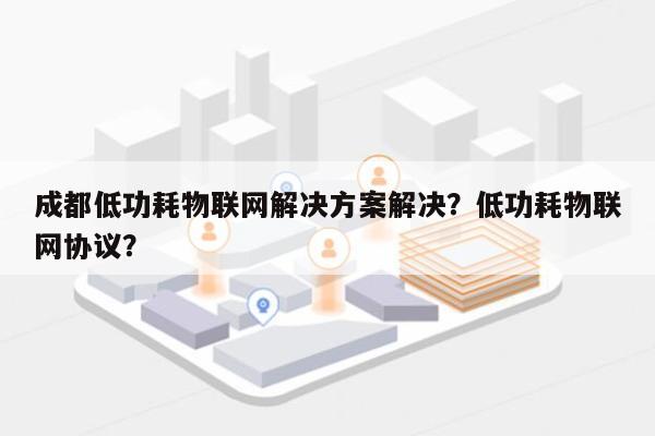 成都低功耗物联网解决方案解决？低功耗物联网协议？-第1张图片