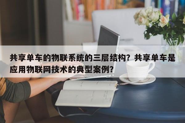 共享单车的物联系统的三层结构？共享单车是应用物联网技术的典型案例？-第1张图片