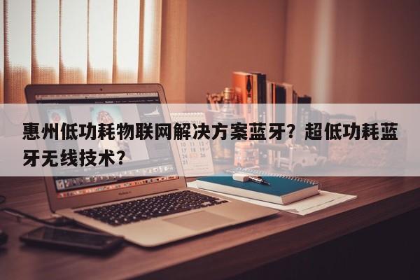 惠州低功耗物联网解决方案蓝牙？超低功耗蓝牙无线技术？-第1张图片