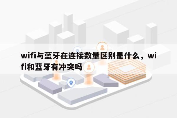 wifi与蓝牙在连接数量区别是什么，wifi和蓝牙有冲突吗-第1张图片
