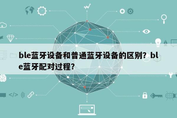 ble蓝牙设备和普通蓝牙设备的区别？ble蓝牙配对过程？-第1张图片