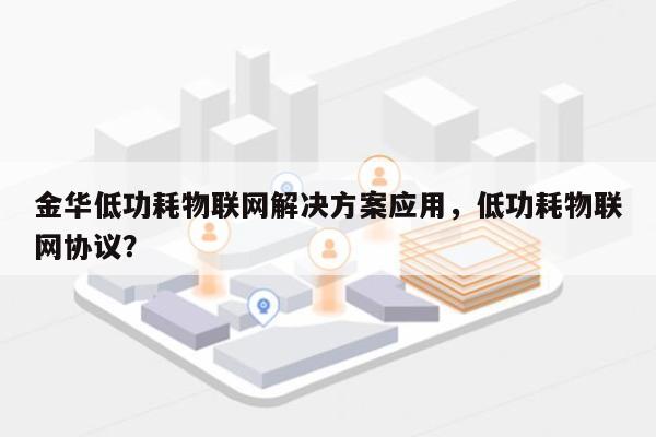 金华低功耗物联网解决方案应用，低功耗物联网协议？-第1张图片