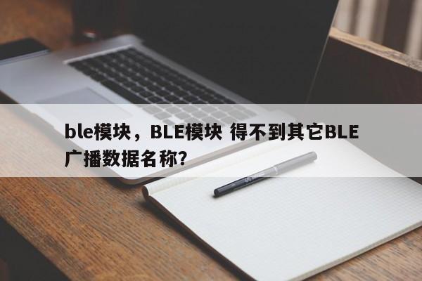 ble模块，BLE模块 得不到其它BLE广播数据名称？-第1张图片