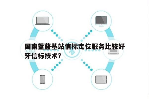 国内蓝牙基站信标定位服务比较好厂家？蓝牙信标技术？-第1张图片