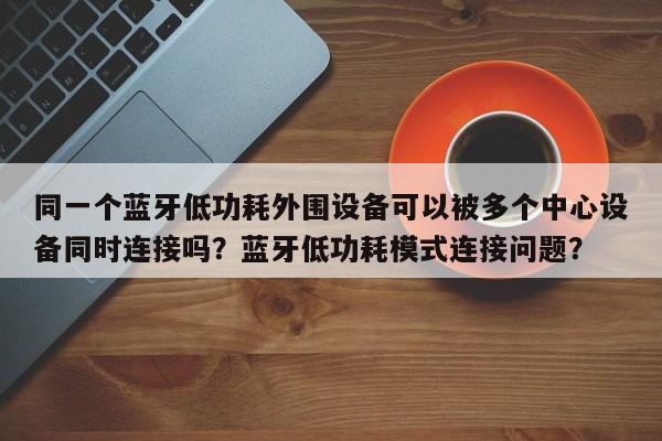 同一个蓝牙低功耗外围设备可以被多个中心设备同时连接吗?蓝牙低功耗模式连接问题?-第1张图片 同一个蓝牙低功耗外围设备可以被多个中心设备同时连接吗?蓝牙低功耗模式连接问题?-第1张图片