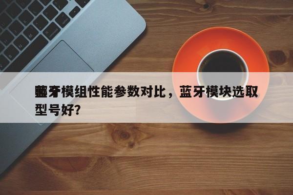 蓝牙模组性能参数对比,蓝牙模块选取
哪个型号好?-第1张图片 蓝牙模组性能参数对比,蓝牙模块选取
哪个型号好?-第1张图片
