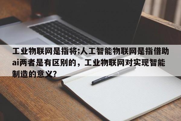 工业物联网是指将;人工智能物联网是指借助ai两者是有区别的，工业物联网对实现智能制造的意义？-第1张图片